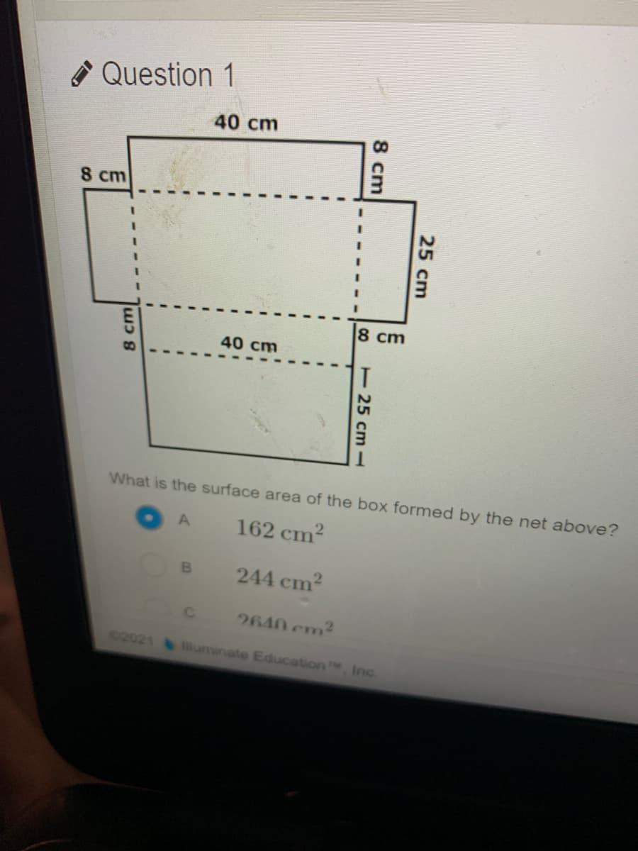 * Question 1
40 cm
8 cm
8 cm
40 cm
What is the surface area of the box formed by the net above?
162 cm?
244 cm2
2640 cm2
02021 &iuminate Education , Inc
25 cm
T25 cm
8 cm
8 cm
