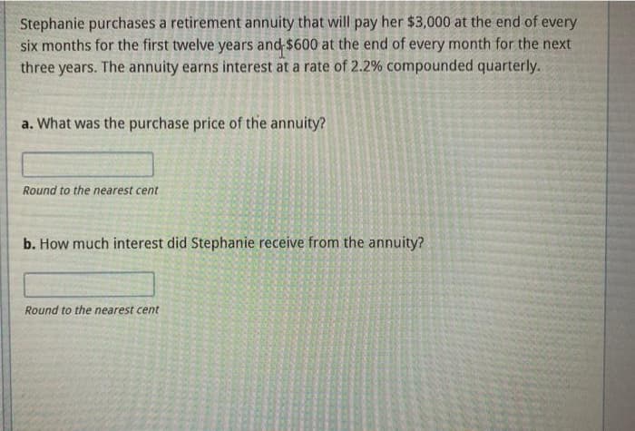 Stephanie purchases a retirement annuity that will pay her $3,000 at the end of every
six months for the first twelve years and $600 at the end of every month for the next
three years. The annuity earns interest at a rate of 2.2% compounded quarterly.
a. What was the purchase price of the annuity?
Round to the nearest cent
b. How much interest did Stephanie receive from the annuity?
Round to the nearest cent
