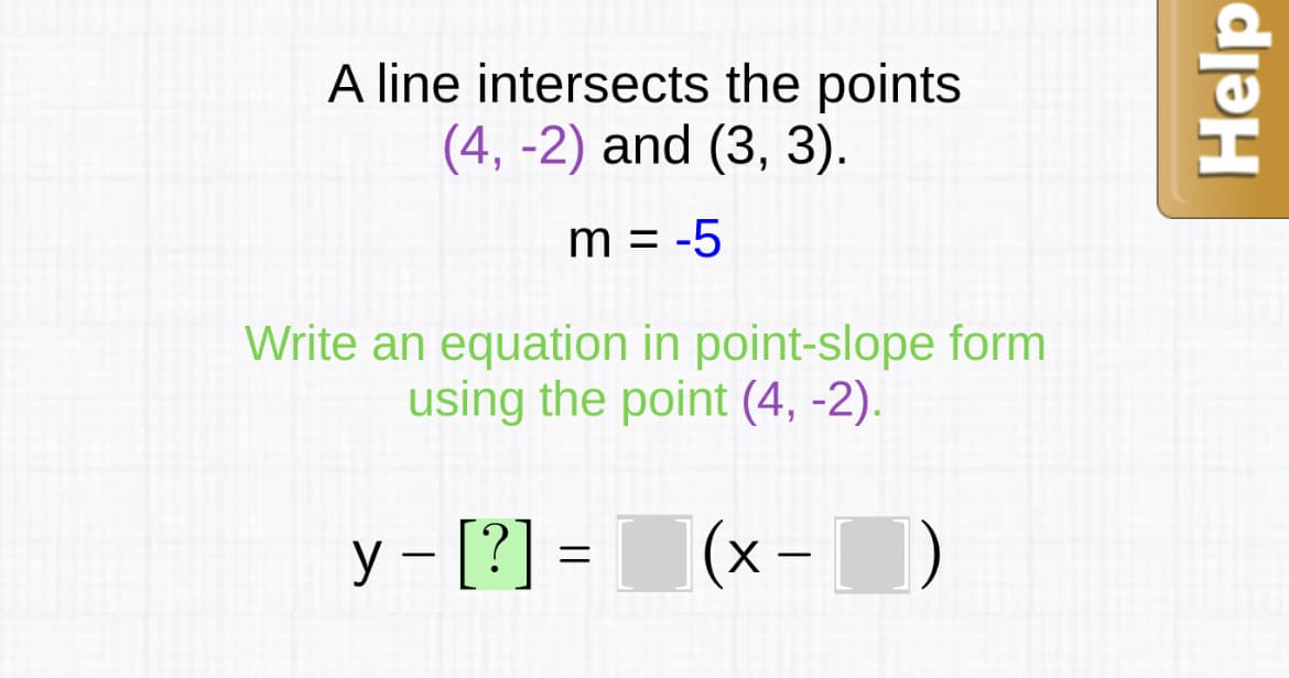 A line intersects the points
(4, -2) and (3, 3).
m = -5
Write an equation in point-slope form
using the point (4, -2).
y – [?] =
(x - )
Help
