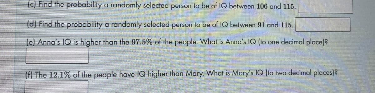 (c) Find the probability a randomly selected person to be of IQ between 106 and 115.
d) Find the probability a randomly selected person to be of IQ between 91 and 115.
(e) Anna's IQ is higher than the 97.5% of the people. What is Anna's IQ (to one decimal place)?
(f) The 12.1% of the people have IQ higher than Mary. What is Mary's IQ (to two decimal places)?
