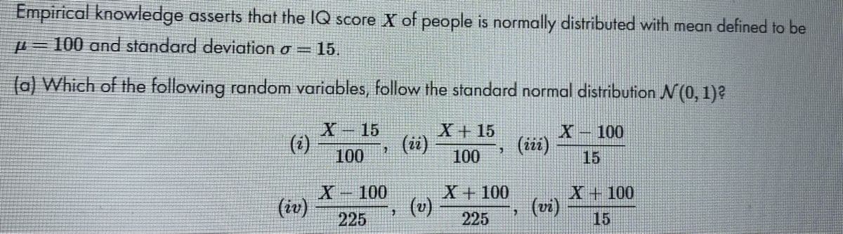 Empirical knowledge asserts that the IQ score X of people is normally distributed with mean defined to be
=100 and standard deviation o =
= 15.
(a) Which of the following random variables, follow the standard normal distribution N(0, 1)?
X-15
X+ 15
(ii)
100
X-100
(i)
100
(iiz)
15
100
(u)
X+100
X+100
(iv)
225
(vi)
15
225
