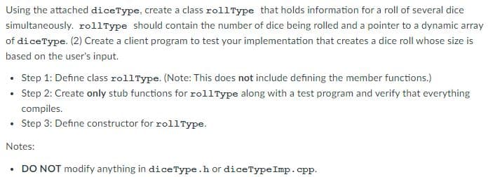 Using the attached diceType, create a class rollType that holds information for a roll of several dice
simultaneously. rollType should contain the number of dice being rolled and a pointer to a dynamic array
of diceType. (2) Create a client program to test your implementation that creates a dice roll whose size is
based on the user's input.
• Step 1: Define class rollType. (Note: This does not include defining the member functions.)
• Step 2: Create only stub functions for rollType along with a test program and verify that everything
compiles.
• Step 3: Define constructor for rollType.
Notes:
• DO NOT modify anything in diceType.h or diceType Imp.cpp.
