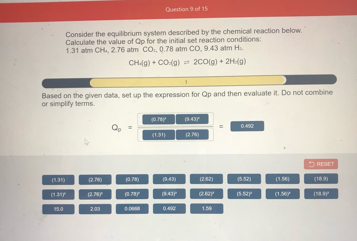 Question 9 of 15
Consider the equilibrium system described by the chemical reaction below.
Calculate the value of Qp for the initial set reaction conditions:
1.31 atm CH4, 2.76 atm CO2, 0.78 atm CO, 9.43 atm H2.
CH:(g) + CO:(g)
2C0(g) + 2H2(g)
1
Based on the given data, set up the expression for Qp and then evaluate it. Do not combine
or simplify terms.
(0.78)?
(9.43)2
%3|
0.492
(1.31)
(2.76)
5 RESET
(1.31)
(2.76)
(0.78)
(9.43)
(2.62)
(5.52)
(1.56)
(18.9)
(1.31)?
(2.76)?
(0.78)?
(9.43)?
(2.62)?
(5.52)?
(1.56)²
(18.9)?
15.0
2.03
0.0668
0.492
1.59
