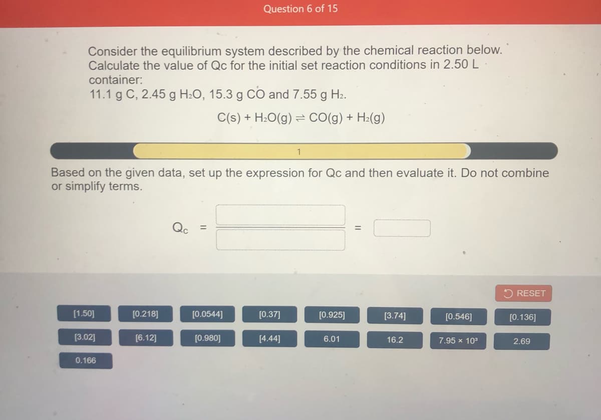 Question 6 of 15
Consider the equilibrium system described by the chemical reaction below.
Calculate the value of Qc for the initial set reaction conditions in 2.50 L
container:
11.1 g C, 2.45 g H2O, 15.3 g CO and 7.55 g H2.
C(s) + H:O(g) = CO(g) + H2(g)
Based on the given data, set up the expression for Qc and then evaluate it. Do not combine
or simplify terms.
%3D
5 RESET
[1.50]
[0.218]
[0.0544]
[0.37]
[0.925]
[3.74]
[0.546]
[0.136]
[3.02]
[6.12]
[0.980]
[4.44]
6.01
16.2
7.95 x 103
2.69
0.166
