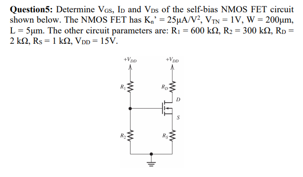 Question5: Determine VGs, Ip and Vps of the self-bias NMOS FET circuit
shown below. The NMOS FET has K,' = 25µA/V?, VTN = 1V, W = 200µm,
L = 5µm. The other circuit parameters are: R1 = 600 kN, R2 = 300 k2, Rp =
2 k2, Rs = 1 k2, VDD = 15V.
+VDD
+VDD
Rp
D
R2
Rs
