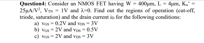 Question4: Consider an NMOS FET having W = 400µm, L = 4µm, Kn’ =
25µA/V?, VIN = 1V and 2=0. Find out the regions of operation (cut-off,
triode, saturation) and the drain current ip for the following conditions:
a) VGS = 0.2V and vps = 3V
b) VGS = 2V and Vps = 0.5V
c) VGS = 2V and vDs = 3V
