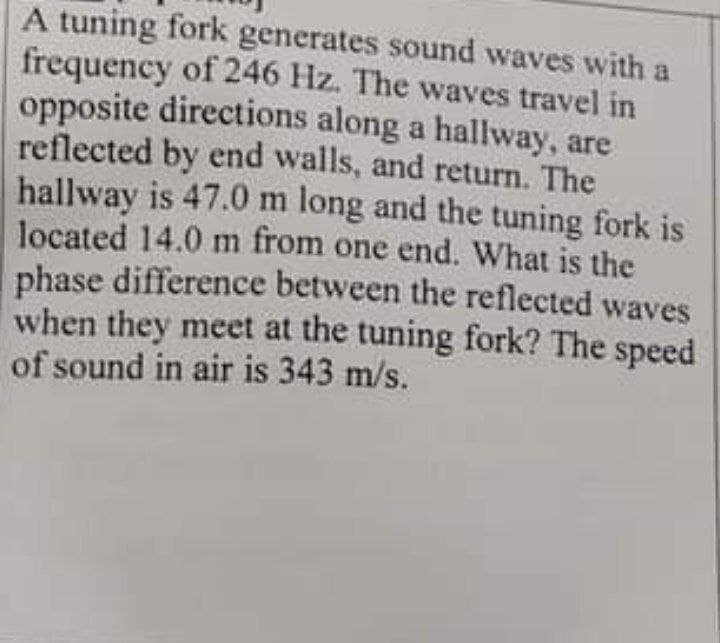 A tuning fork generates sound waves with a
frequency of 246 Hz. The waves travel in
opposite directions along a hallway, are
reflected by end walls, and return. The
hallway is 47.0 m long and the tuning fork is
located 14.0 m from one end. What is the
phase difference between the reflected waves
when they meet at the tuning fork? The speed
of sound in air is 343 m/s.
