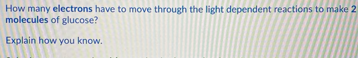 How many electrons have to move through the light dependent reactions to make 2
molecules of glucose?
Explain how you know.
