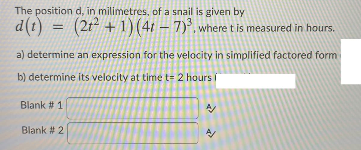 The position d, in milimetres, of a snail is given by
d(t) = (2t² + 1) (4t – 7)°, where t is measured in hours.
a) determine an expression for the velocity in simplified factored form
b) determine its velocity at time t= 2 hours i
Blank # 1
Blank # 2
