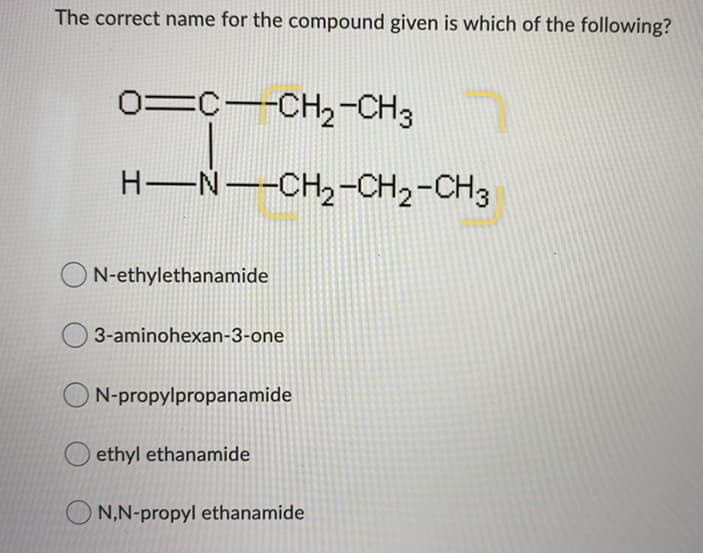 The correct name for the compound given is which of the following?
0=C--CH2-CH3
H-N--CH2-CH2-CH3
N-ethylethanamide
3-aminohexan-3-one
ON-propylpropanamide
O ethyl ethanamide
O N,N-propyl ethanamide
