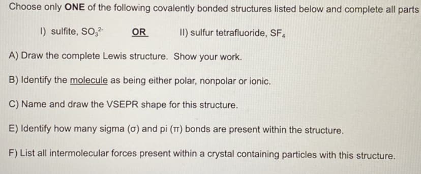 Choose only ONE of the following covalently bonded structures listed below and complete all parts
I) sulfite, SO3²-
OR
II) sulfur tetrafluoride, SF4
A) Draw the complete Lewis structure. Show your work.
B) Identify the molecule as being either polar, nonpolar or ionic.
C) Name and draw the VSEPR shape for this structure.
E) Identify how many sigma (o) and pi (π) bonds are present within the structure.
F) List all intermolecular forces present within a crystal containing particles with this structure.