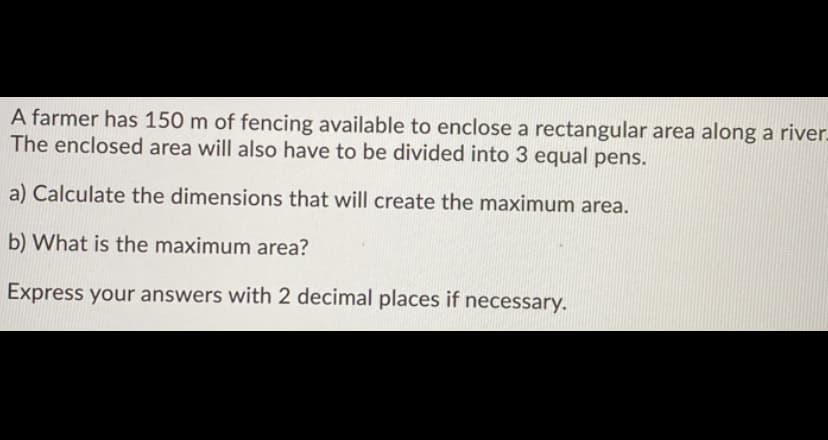 A farmer has 150 m of fencing available to enclose a rectangular area along a river.
The enclosed area will also have to be divided into 3 equal pens.
a) Calculate the dimensions that will create the maximum area.
b) What is the maximum area?
Express your answers with 2 decimal places if necessary.
