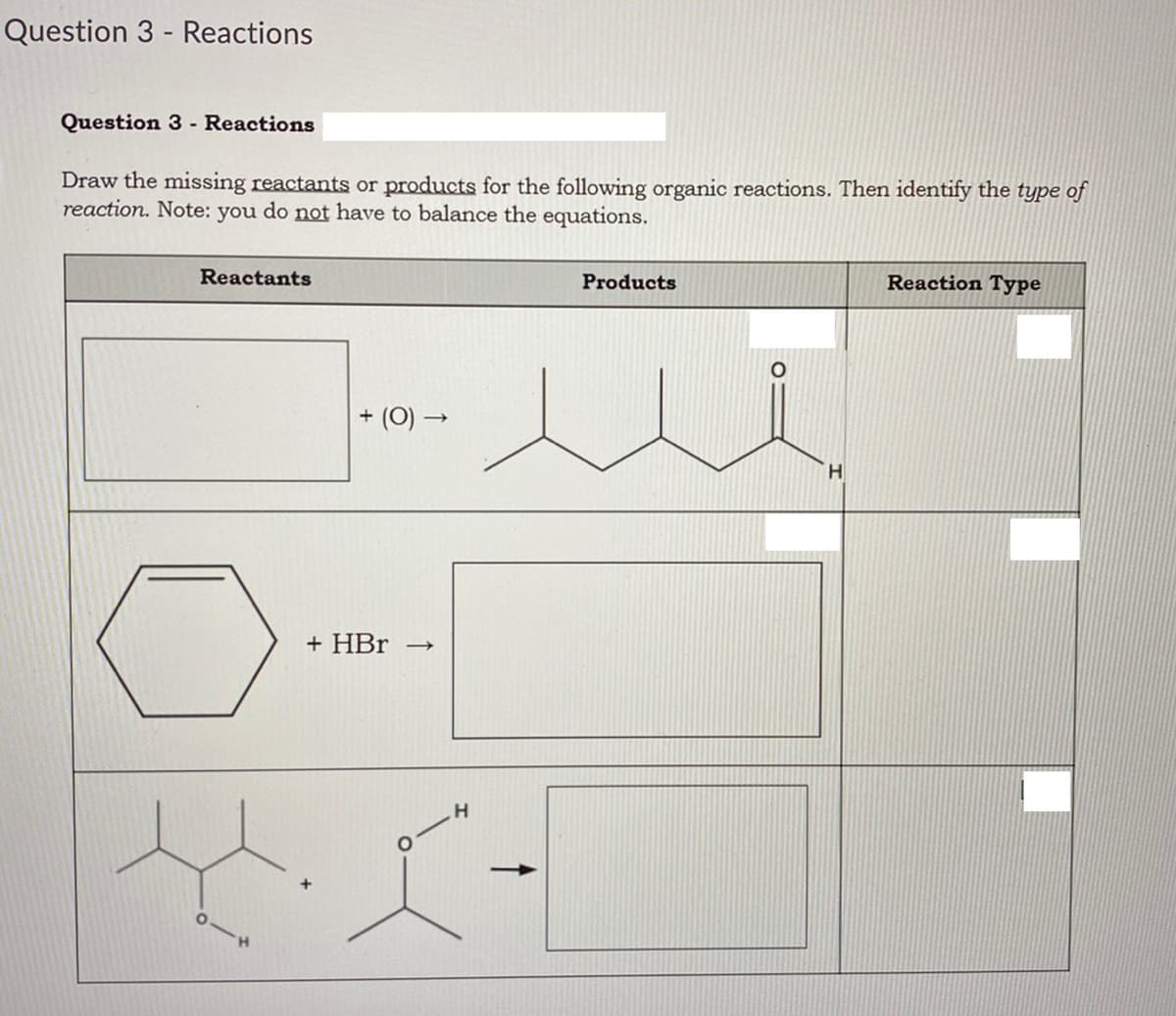 Question 3 - Reactions
Question 3 - Reactions
Draw the missing reactants or products for the following organic reactions. Then identify the type of
reaction. Note: you do not have to balance the equations.
Reactants
Products
Reaction Type
+ (0) –
H.
+ HBr →
