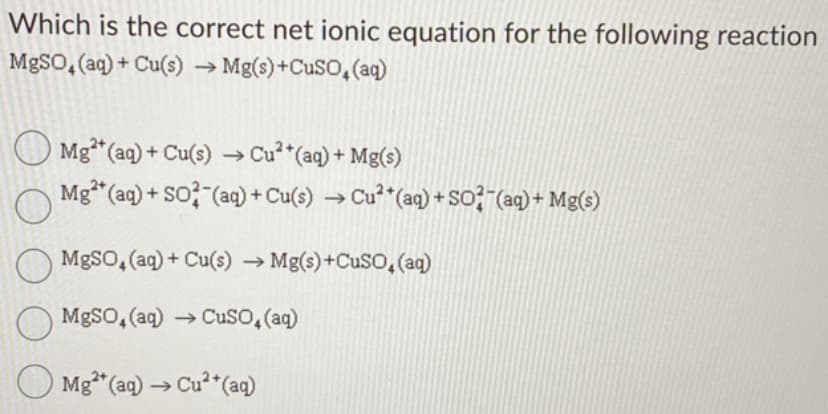 Which is the correct net ionic equation for the following reaction
MgSO4 (aq) + Cu(s) → Mg(s) +CuSO4 (aq)
Mg²+ (aq) + Cu(s) → Cu²+ (aq) + Mg(s)
Mg2+ (aq) + SO2 (aq) + Cu(s) → Cu²+ (aq) + SO2 (aq) + Mg(s)
O
MgSO4 (aq) + Cu(s) → Mg(s) +CuSO4 (aq)
MgSO4 (aq) → CuSO, (aq)
Mg²+ (aq) → Cu²+ (aq)