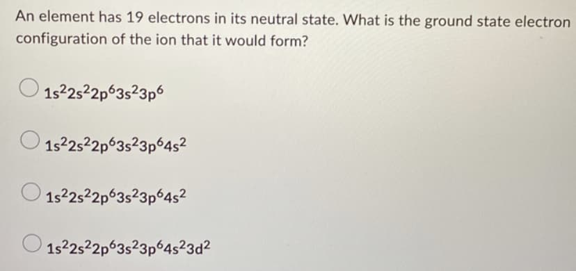 An element has 19 electrons in its neutral state. What is the ground state electron
configuration of the ion that it would form?
о
1s²2s²2p63s²3p6
1s²2s²2p63s23p64s²
1s²2s22p63s23p64s²
1s22s22p63s23p64s²3d²