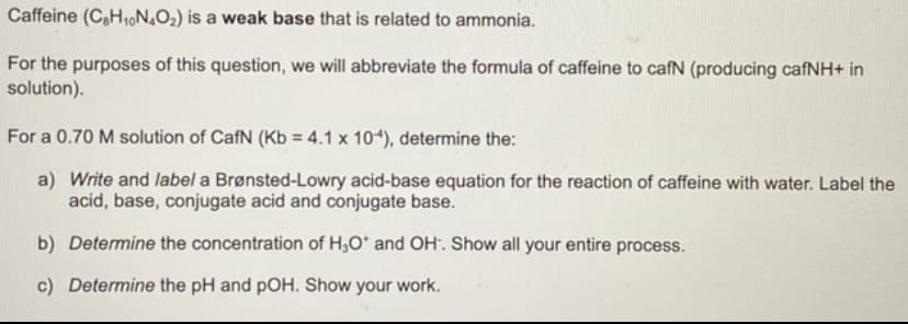Caffeine (CH₁N4O₂) is a weak base that is related to ammonia.
For the purposes of this question, we will abbreviate the formula of caffeine to cafN (producing cafNH+ in
solution).
For a 0.70 M solution of CafN (Kb = 4.1 x 104), determine the:
a) Write and label a Brønsted-Lowry acid-base equation for the reaction of caffeine with water. Label the
acid, base, conjugate acid and conjugate base.
b) Determine the concentration of H₂O* and OH. Show all your entire process.
c) Determine the pH and pOH. Show your work.