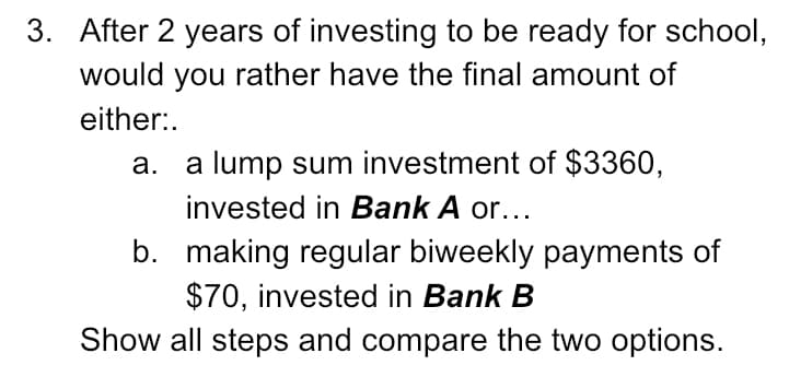 3. After 2 years of investing to be ready for school,
would you rather have the final amount of
either:.
a lump sum investment of $3360,
invested in Bank A or...
а.
b. making regular biweekly payments of
$70, invested in Bank B
Show all steps and compare the two options.
