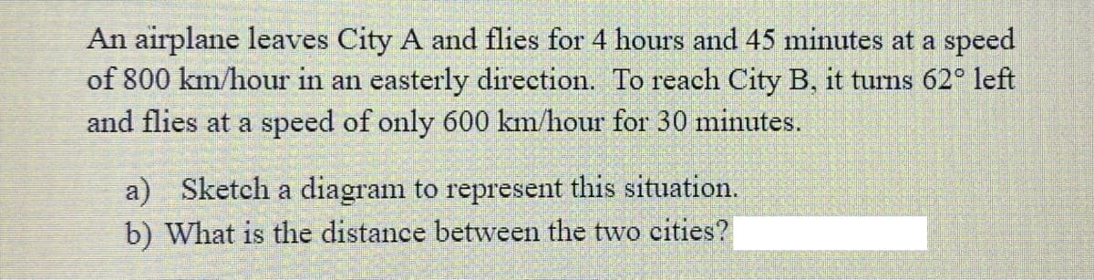 An airplane leaves City A and flies for 4 hours and 45 minutes at a speed
of 800 km/hour in an easterly direction. To reach City B, it turns 62° left
and flies at a speed of only 600 km/hour for 30 minutes.
a) Sketch a diagram to represent this situation.
b) What is the distance between the two cities?
