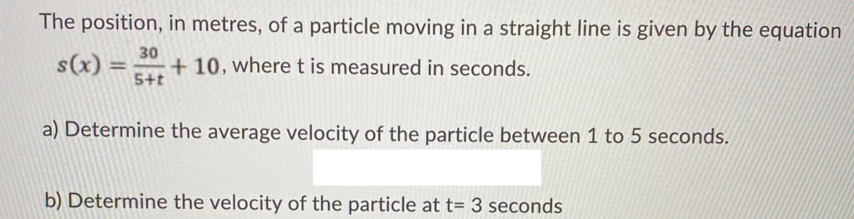 The position, in metres, of a particle moving in a straight line is given by the equation
30
s(x)
+ 10, where t is measured in seconds.
5+t
%3D
a) Determine the average velocity of the particle between 1 to 5 seconds.
b) Determine the velocity of the particle at t= 3 seconds
