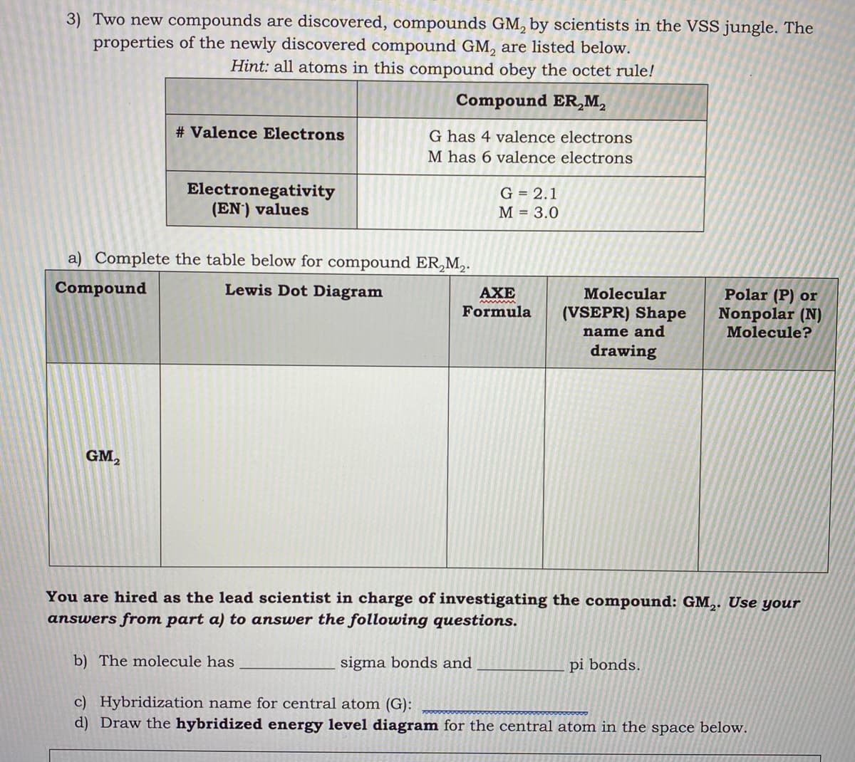 3) Two new compounds are discovered, compounds GM, by scientists in the VSS jungle. The
properties of the newly discovered compound GM, are listed below.
Hint: all atoms in this compound obey the octet rule!
Compound ER,M,
# Valence Electrons
G has 4 valence electrons
M has 6 valence electrons
Electronegativity
(EN') values
G = 2.1
M = 3.0
a) Complete the table below for compound ER,M,.
Compound
Lewis Dot Diagram
AXE
Molecular
Polar (P) or
Nonpolar (N)
Molecule?
Formula
(VSEPR) Shape
name and
drawing
GM,
You are hired as the lead scientist in charge of investigating the compound: GM,. Use your
answers from part a) to answer the following questions.
b) The molecule has
sigma bonds and
pi bonds.
c) Hybridization name for central atom (G):
d) Draw the hybridized energy level diagram for the central atom in the space below.
