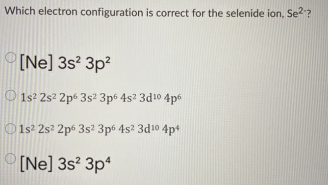 Which electron configuration is correct for the selenide ion, Se²-?
[Ne] 3s? 3p?
O 1s² 2s² 2p6 3s² 3p6 4s² 3d10 4p6
1s² 2s² 2p6 3s² 3p6 4s2 3d10 4p+
[Ne] 3s? 3p*
