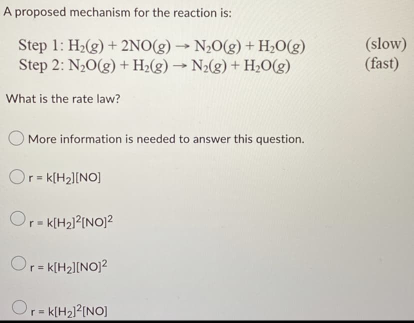 A proposed mechanism for the reaction is:
-
Step 1: H₂(g) + 2NO(g) → N₂O(g) + H₂O(g)
Step 2: N₂O(g) + H₂(g) → N₂(g) + H₂O(g)
What is the rate law?
More information is needed to answer this question.
Or = K[H₂][NO]
Or = K[H₂]²[NO]²
Or = K[H₂][NO]²
Or=K[H₂]²[NO]
(slow)
(fast)