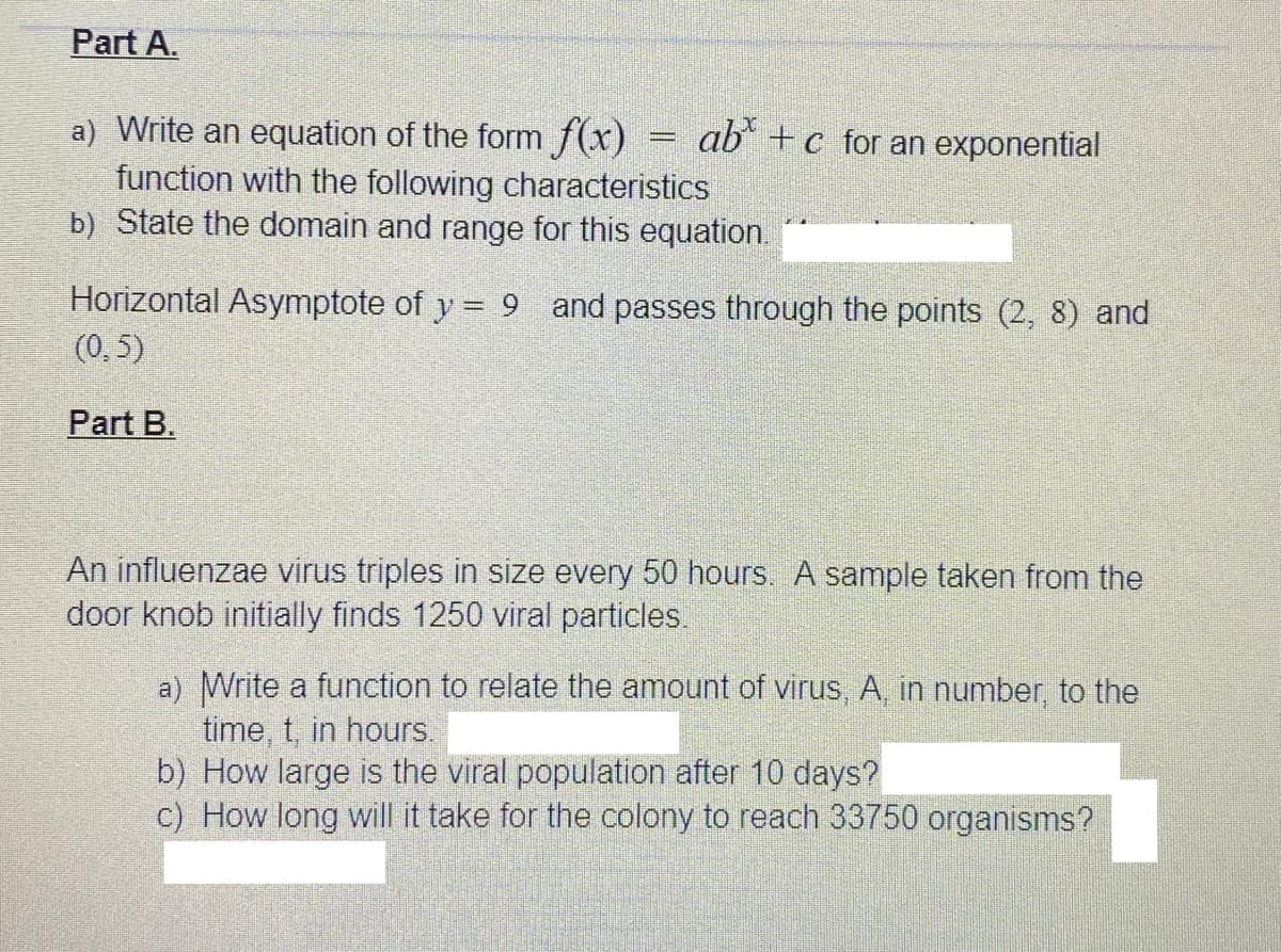 Part A.
a) Write an equation of the form f(x)
function with the following characteristics
b) State the domain and range for this equation.
ab +c for an exponential
Horizontal Asymptote of y = 9 and passes through the points (2, 8) and
(0,5)
Part B.
An influenzae virus triples in size every 50 hours. A sample taken from the
door knob initially finds 1250 viral particles.
a) Write a function to relate the amount of virus, A, in number, to the
time, t, in hours.
b) How large is the viral population after 10 days?
c) How long will it take for the colony to reach 33750 organisms?
