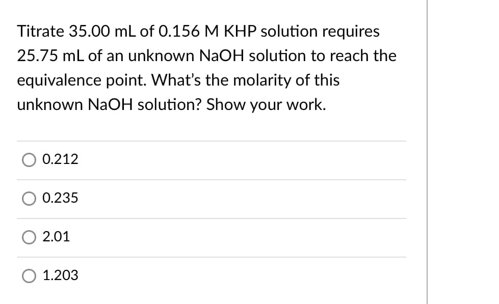 Titrate 35.00 mL of 0.156 M KHP solution requires
25.75 mL of an unknown NaOH solution to reach the
equivalence point. What's the molarity of this
unknown NaOH solution? Show your work.
0.212
0.235
2.01
1.203
