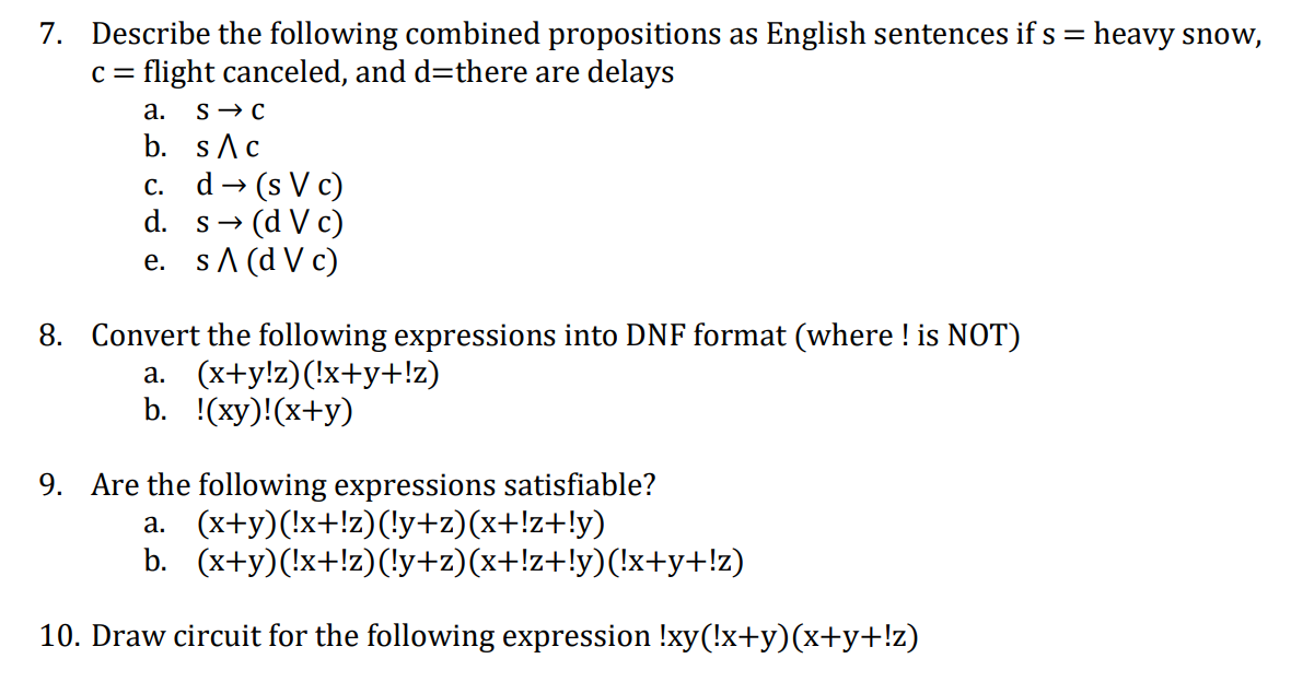 7. Describe the following combined propositions as English sentences if s = heavy snow,
C =
flight canceled, and d=there are delays
a. s→C
b. sAc
(s V c)
• (d V c)
e. sA (d V c)
С.
d
d. s-
8. Convert the following expressions into DNF format (where ! is NOT)
a. (x+y!z)(!x+y+!z)
b. (ху)!(х+y)
9. Are the following expressions satisfiable?
a. (x+y)(!x+!z)(!y+z)(x+!z+!y)
b. (x+y)(!x+!z)(!y+z)(x+!z+!y)(!x+y+!z)
10. Draw circuit for the following expression !xy(!x+y)(x+y+!z)
