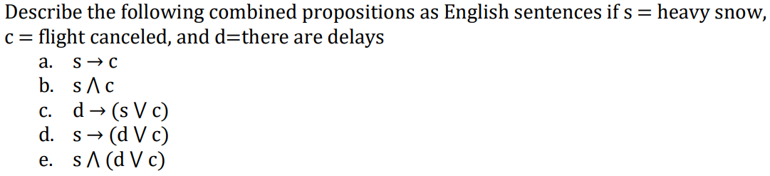 Describe the following combined propositions as English sentences if s = heavy snow,
c = flight canceled, and d=there are delays
а.
b. sAc
c. d→ (s V c)
→ (d V c)
e. sA (d V c)
d. s-
