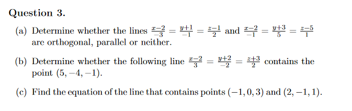 Question 3.
(a) Determine whether the lines = 4 = and = = 5
are orthogonal, parallel or neither.
%3D
(b) Determine whether the following line "
point (5, –4, –1).
A = 43 contains the
-2
(c) Find the equation of the line that contains points (-1,0,3) and (2, –1, 1).

