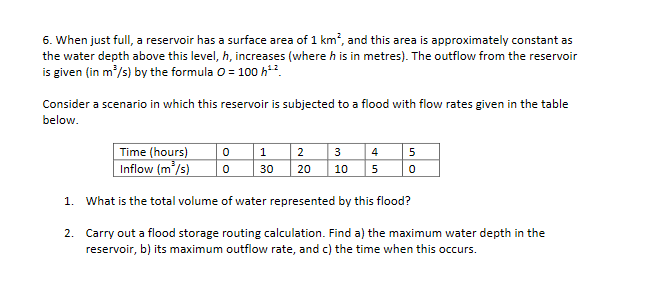 6. When just full, a reservoir has a surface area of 1 km, and this area is approximately constant as
the water depth above this level, h, increases (where h is in metres). The outflow from the reservoir
is given (in m?/s) by the formula 0 = 100 h*.
Consider a scenario in which this reservoir is subjected to a flood with flow rates given in the table
below.
Time (hours)
Inflow (m’/s)
2 3 |4| 5
| 50
30
20
10
1. What is the total volume of water represented by this flood?
2. Carry out a flood storage routing calculation. Find a) the maximum water depth in the
reservoir, b) its maximum outflow rate, and c) the time when this occurs.
