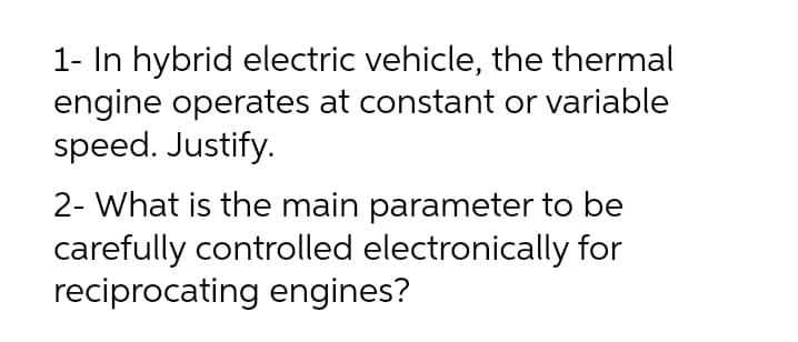 1- In hybrid electric vehicle, the thermal
engine operates at constant or variable
speed. Justify.
2- What is the main parameter to be
carefully controlled electronically for
reciprocating engines?
