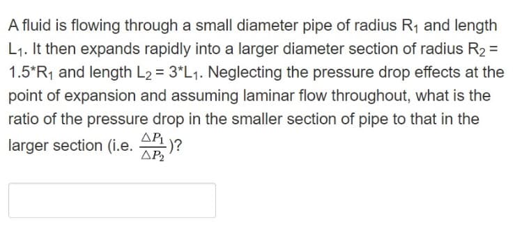 A fluid is flowing through a small diameter pipe of radius R1 and length
L1. It then expands rapidly into a larger diameter section of radius R2 =
1.5*R, and length L2 = 3*L1. Neglecting the pressure drop effects at the
point of expansion and assuming laminar flow throughout, what is the
%3D
ratio of the pressure drop in the smaller section of pipe to that in the
AP
larger section (i.e. )?
ΔΡ

