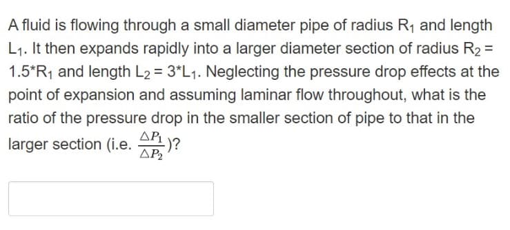 A fluid is flowing through a small diameter pipe of radius R1 and length
L1. It then expands rapidly into a larger diameter section of radius R2 =
1.5*R1 and length L2 = 3*L1. Neglecting the pressure drop effects at the
point of expansion and assuming laminar flow throughout, what is the
ratio of the pressure drop in the smaller section of pipe to that in the
larger section (i.e. An)?
AP2
