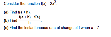 3
Consider the function f(x) = 2x³.
(a) Find f(a+h).
f(a+h)-f(a)
h
(b) Find
(c) Find the instantaneous rate of change of f when a = 7.