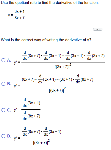 Use the quotient rule to find the derivative of the function.
y=
3x+1
8x+7
What is the correct way of writing the derivative of y?
d
(8x+7).
(3x+1)- (3x+
dx
dx
+ 1). (8x+
d
(8x+7)
○ A.
y' =
[(8x+
+7)]²
d
d
(8x+7) •
О в.
dx
(3x+1)− (3x+1)• ¯dx (8x+7)
y' =
-(3x+1)
O C. y=-
(8x+7)
○ D.
y' =
d
-(8x+7)•
dx
[(8x+
+7)]²
[(8x+7)]²
(3x+1)