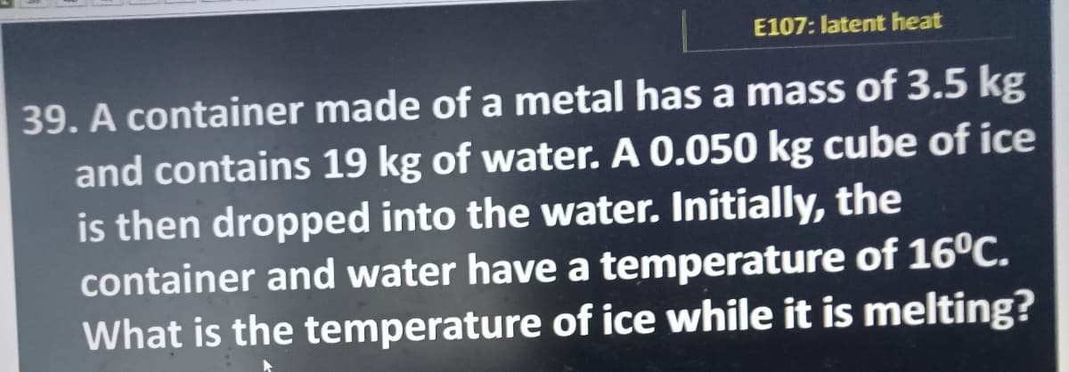 E107: latent heat
39. A container made of a metal has a mass of 3.5 kg
and contains 19 kg of water. A 0.050 kg cube of ice
is then dropped into the water. Initially, the
container and water have a temperature of 16°C.
What is the temperature of ice while it is melting?
