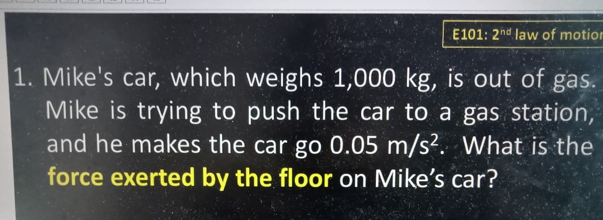 E101: 2hd law of motion
1. Mike's car, which weighs 1,000 kg, is out of gas.
Mike is trying to push the car to a gas station,
and he makes the car go 0.05 m/s?. What is the
force exerted by the floor on Mike's car?

