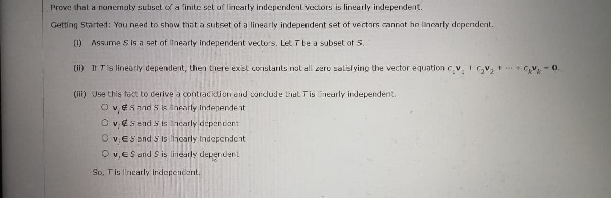 Prove that a nonempty subset of a finite set of linearly independent vectors is linearly independent.
Getting Started: You need to show that a subset of a linearly independent set of vectors cannot be linearly dependent.
(i) Assume S is a set of linearly independent vectors. Let T be a subset of S.
(ii) If T is linearly dependent, then there exist constants not all zero satisfying the vector equation c,v, + c,v, + .. + CV
= 0.
(iii) Use this fact to derive a contradiction and conclude that T is linearly independent.
O v, ¢S and S is linearly independent
O v, 4S and S is linearly dependent
v,ES and S is linearly independent
O v,ES and S is linearly dependent
So, T is linearly independent.
