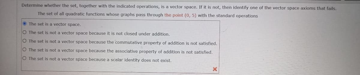 Determine whether the set, together with the indicated operations, is a vector space. If it is not, then identify one of the vector space axioms that fails.
The set of all quadratic functions whose graphs pass through the point (0, 5) with the standard operations
O The set is a vector space.
O The set is not a vector space because it is not closed under addition.
O The set is not a vector space because the commutative property of addition is not satisfied.
O The set is not a vector space because the associative property of addition is not satisfied.
O The set is not a vector space because a scalar identity does not exist.
