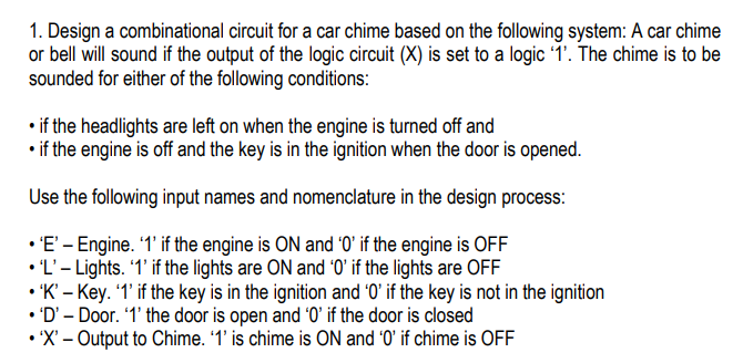 1. Design a combinational circuit for a car chime based on the following system: A car chime
or bell will sound if the output of the logic circuit (X) is set to a logic 1'. The chime is to be
sounded for either of the following conditions:
• if the headlights are left on when the engine is turned off and
• if the engine is off and the key is in the ignition when the door is opened.
Use the following input names and nomenclature in the design process:
• E'- Engine. 1' if the engine is ON and '0' if the engine is OFF
• 'L'- Lights. 1' if the lights are ON and '0' if the lights are OFF
• 'K' – Key. '1' if the key is in the ignition and '0' if the key is not in the ignition
• 'D' – Door. '1' the door is open and '0' if the door is closed
• X' – Output to Chime. '1' is chime is ON and '0' if chime is OFF

