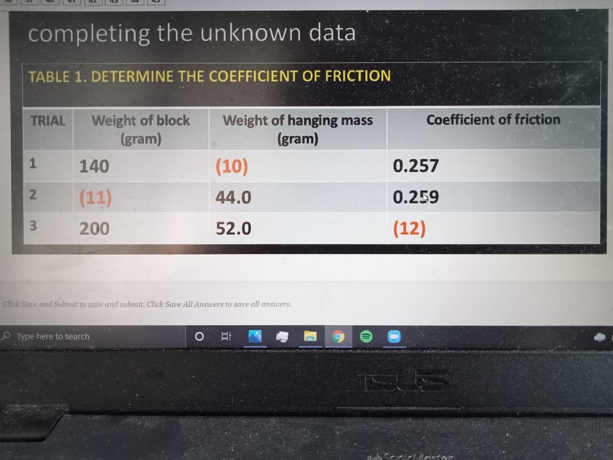 completing the unknown data
TABLE 1. DETERMINE THE COEFFICIENT OF FRICTION
Weight of block
(gram)
Coefficient of friction
Weight of hanging mass
(gram)
TRIAL
1
140
(10)
0.257
(11)
44.0
0.259
200
52.0
(12)
Click Save and Submit to save and submit. Click Save AlIl Answers to save all answers.
Type here to search
