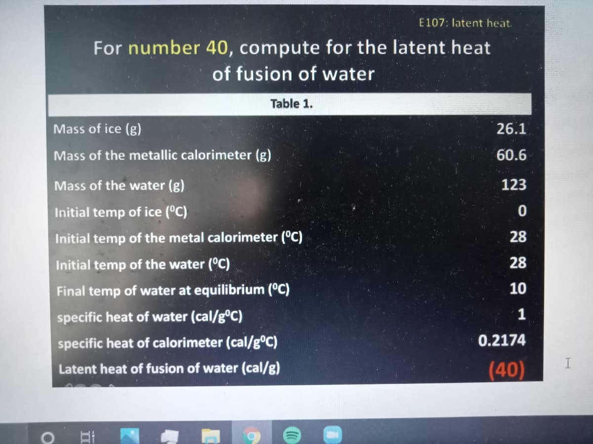 E107: latent heat.
For number 40, compute for the latent heat
of fusion of water
Table 1.
Mass of ice (g)
26.1
Mass of the metallic calorimeter (g).
60.6
Mass of the water (g)
123
Initial temp of ice (°C)
Initial temp of the metal calorimeter (°C)
28
Initial temp of the water (°C)
28
Final temp of water at equilibrium (°C)
10
specific heat of water (cal/g°C)
1
specific heat of calorimeter (cal/g°C)
0.2174
I
Latent heat of fusion of water (cal/g)
(40)
II

