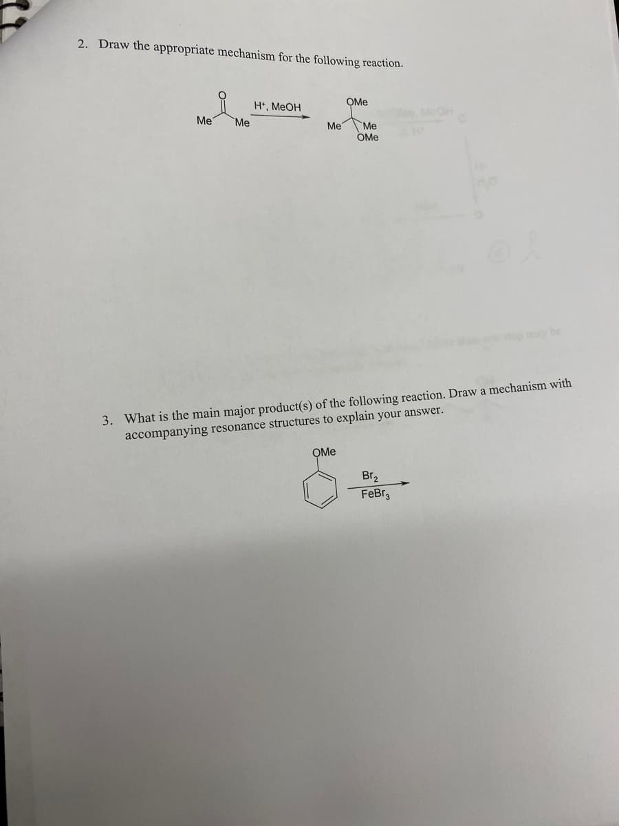 2. Draw the appropriate mechanism for the following reaction.
Me
Me
H+, MeOH
Me
OMe
OMe
Me
OMe
3. What is the main major product(s) of the following reaction. Draw a mechanism with
accompanying resonance structures to explain your answer.
Br₂
FeBr3