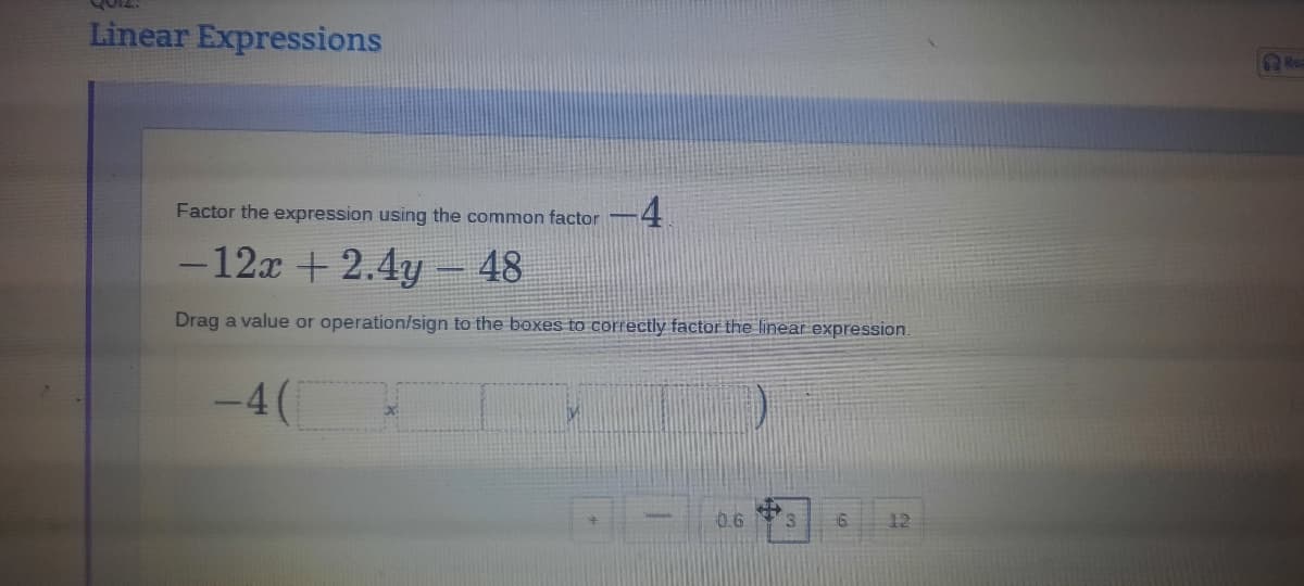 Linear Expressions
Rea
4.
Factor the expression using the common factor
-12x + 2.4y 48
Drag a value or operation/sign to the boxes to correctly factor the linear expression.
-4(
0.6
12
