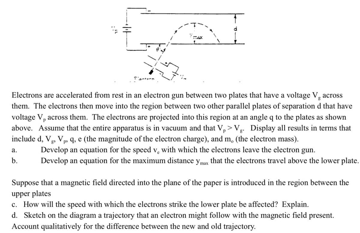 7 max
Factrer
Electrons are accelerated from rest in an electron gun between two plates that have a voltage Vg across
them. The electrons then move into the region between two other parallel plates of separation d that have
voltage V, across them. The electrons are projected into this region at an angle q to the plates as shown
above. Assume that the entire apparatus is in vacuum and that Vp > Vg. Display all results in terms that
include d, Vg, Vp, q, e (the magnitude of the electron charge), and m. (the electron mass).
a.
b.
Develop an equation for the speed v. with which the electrons leave the electron gun.
Ve
Develop an equation for the maximum distance y max that the electrons travel above the lower plate.
Suppose that a magnetic field directed into the plane of the paper is introduced in the region between the
upper plates
c. How will the speed with which the electrons strike the lower plate be affected? Explain.
d. Sketch on the diagram a trajectory that an electron might follow with the magnetic field present.
Account qualitatively for the difference between the new and old trajectory.