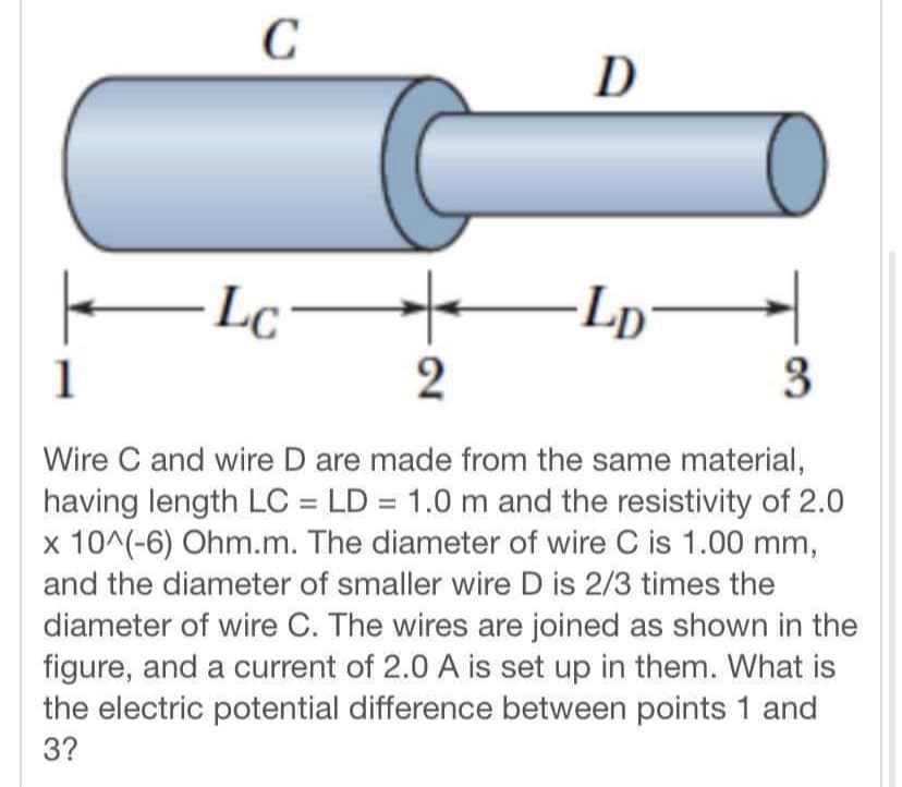 C
D
Lc
-Lp-
1
3
Wire C and wire D are made from the same material,
having length LC = LD = 1.0 m and the resistivity of 2.0
x 10^(-6) Ohm.m. The diameter of wire C is 1.00 mm,
and the diameter of smaller wire D is 2/3 times the
diameter of wire C. The wires are joined as shown in the
figure, and a current of 2.0 A is set up in them. What is
the electric potential difference between points 1 and
3?
