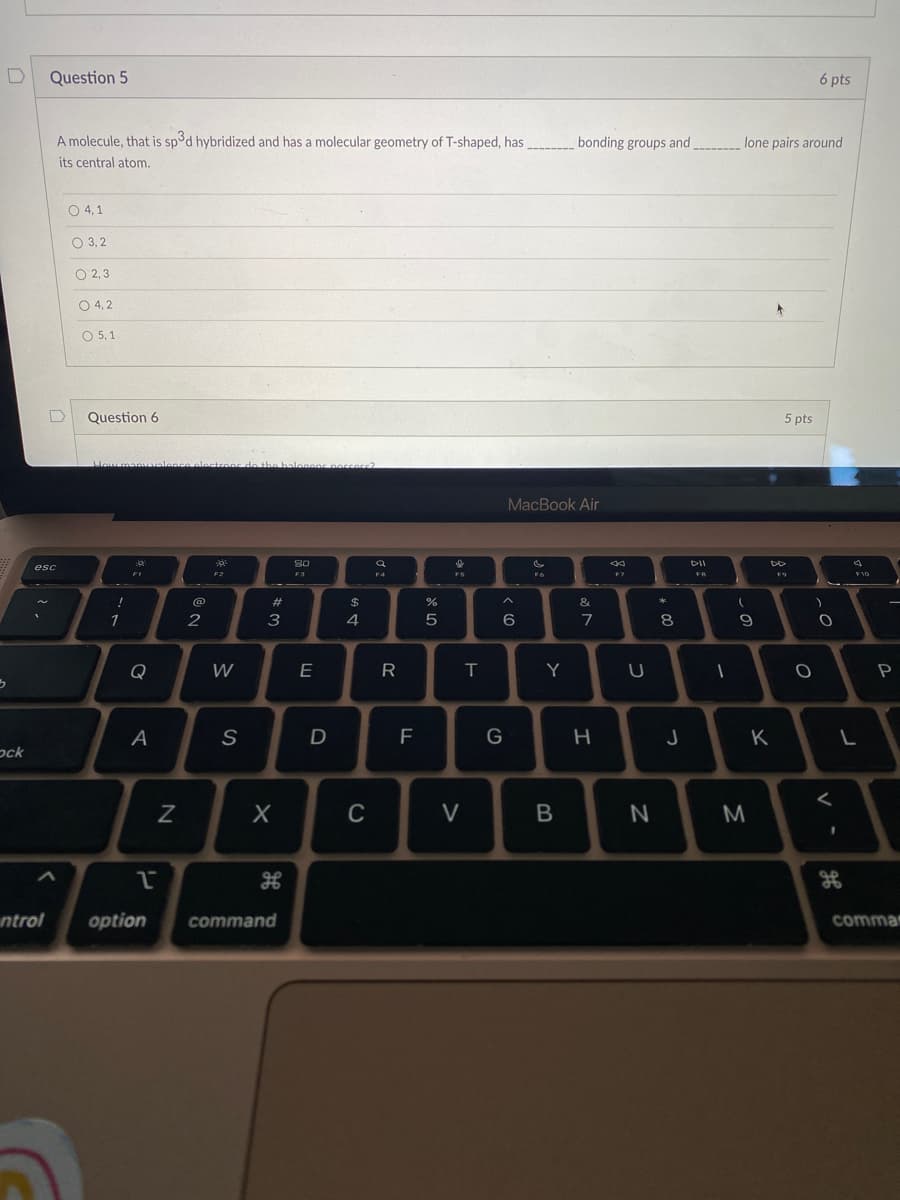D
3
ock
Question 5
ntrol
A molecule, that is spod hybridized and has a molecular geometry of T-shaped, has
its central atom.
D
esc
0 4,1
O 3,2
O 2,3
0 4,2
O 5,1
Question 6
How many valence electrons de the balocons possess?
!
1
Ja
FI
Q
A
1
N
@
2
304
F2
W
S
w #
3
X
option command
80
F3
E
D
$
4
C
a
F4
R
F
%
5
F5
V
T
^
MacBook Air
: (
6
G
Y
bonding groups and
B
&
7
H
F7
U
N
30 *
8
J
DII
FB
____lone pairs around
1
(
9
M
5 pts
DD
K
6 pts
O
)
O
<
1
H
4
F10
L
P
comma