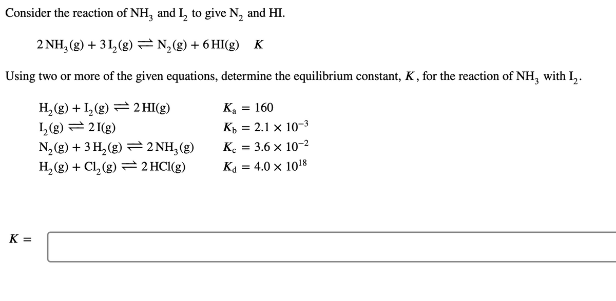 Consider the reaction of NH, and I, to give N, and HI.
2 NH3 (g) + 3 I,(g) = N,(g) + 6 HI(g) K
Using two or more of the given equations, determine the equilibrium constant, K, for the reaction of NH, with L,.
H, (g) + L,(g) = 2 HI(g)
L(g) =21(g)
N, (g) + 3 H, (g) 2 NH,(g)
H, (g) + Cl, (g) = 2HC1(g)
Ка
160
Кь — 2.1 х 10-3
K. = 3.6 × 10-2
Ka = 4.0 × 1018
K =
